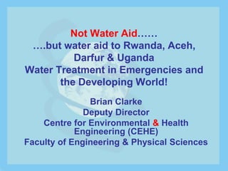 Not Water Aid……
 ….but water aid to Rwanda, Aceh,
          Darfur & Uganda
Water Treatment in Emergencies and
       the Developing World!
               Brian Clarke
              Deputy Director
    Centre for Environmental & Health
            Engineering (CEHE)
Faculty of Engineering & Physical Sciences
 