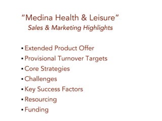 “Medina Health & Leisure”
Sales & Marketing Highlights
● Extended Product Offer
● Provisional Turnover Targets
● Core Strategies
● Challenges
● Key Success Factors
● Resourcing
● Funding
 