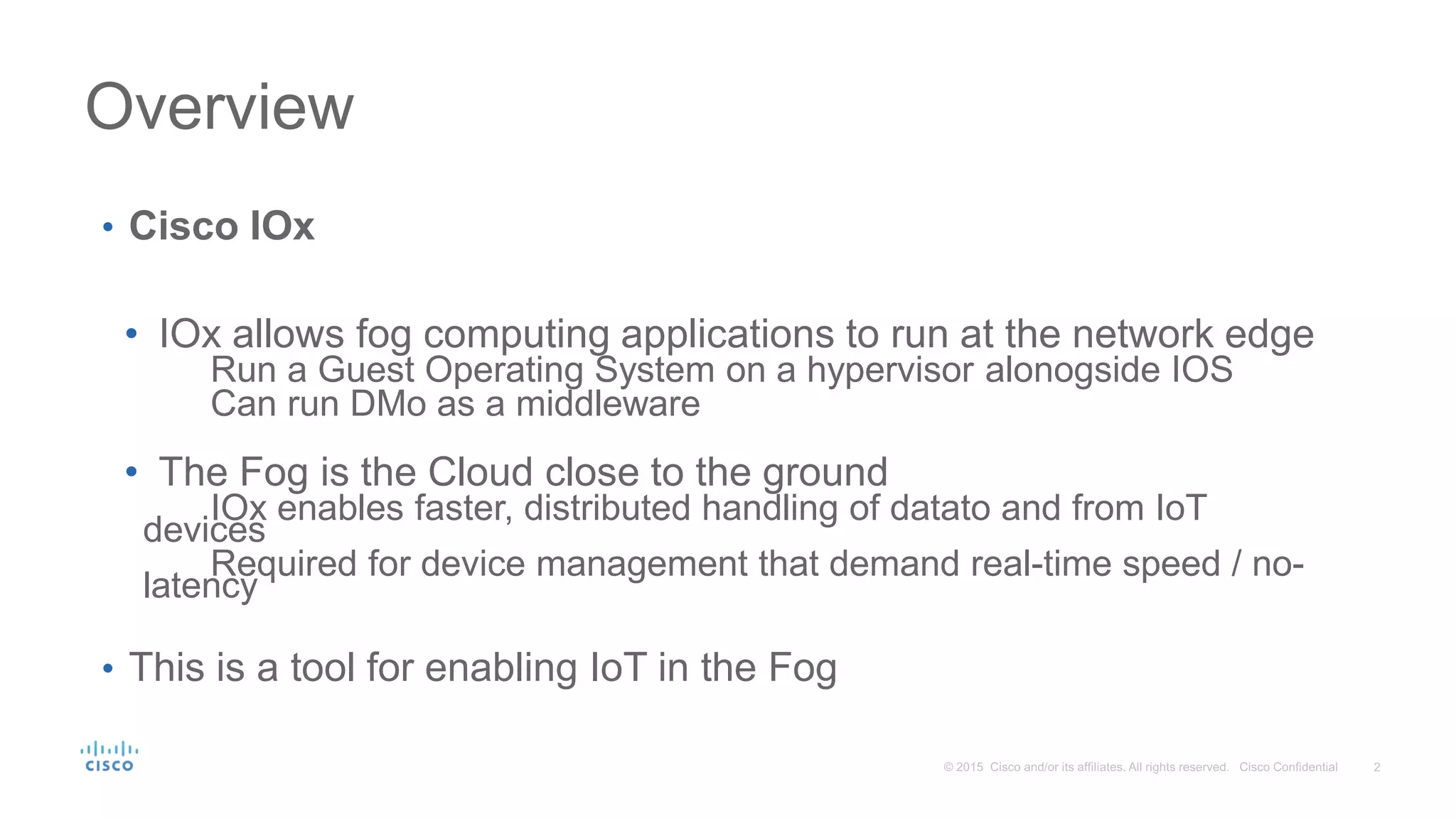 Overview
• Cisco IOx
• IOx allows fog computing applications to run at the network edge
Run a Guest Operating System on a hypervisor alonogside IOS
Can run DMo as a middleware
• The Fog is the Cloud close to the ground
IOx enables faster, distributed handling of datato and from IoT
devices
Required for device management that demand real-time speed / no-
latency
• This is a tool for enabling IoT in the Fog