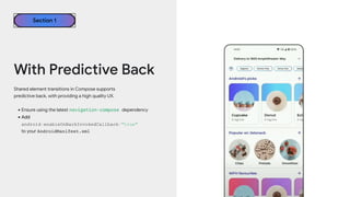 Shared element transitions in Compose supports
predictive back, with providing a high quality UX.
•Ensure using the latest navigation-compose dependency
•Add
android:enableOnBackInvokedCallback="true"
to your AndroidManifest.xml
Section 1
With Predictive Back
 