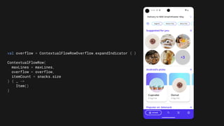 val overflow = ContextualFlowRowOverflow.expandIndicator { }
ContextualFlowRow(
maxLines = maxLines,
overflow = overflow,
itemCount = snacks.size
) { _ ->
Item()
}
 