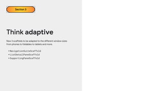 Think adaptive
Section 3
New 3 scaffolds to be adapted to the different window sizes
from phones to foldables to tablets and more.
•NavigationSuiteScaffold
•ListDetailPaneScaffold
•SupportingPaneScaffold
 