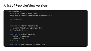 A list of RecyclerView version
class ItemAdapter(
private val items: List<String>
) : RecyclerView.Adapter<ItemAdapter.ViewHolder>() {
// constructor
...
override fun onCreateViewHolder(
parent: ViewGroup, viewType: Int
): ViewHolder { ... }
override fun onBindViewHolder(
holder: ViewHolder,
position: Int
) { ... }
override fun getItemCount() = items.size
}
 