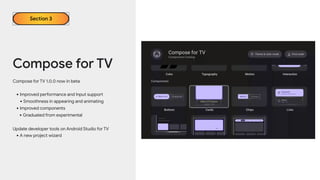 Compose for TV
Compose for TV 1.0.0 now in beta
•Improved performance and Input support
•Smoothness in appearing and animating
•Improved components
•Graduated from experimental
Update developer tools on Android Studio for TV
•A new project wizard
Section 3
 