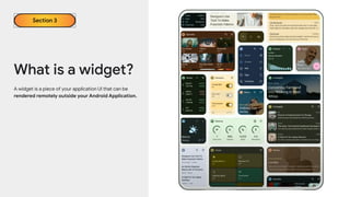 A widget is a piece of your application UI that can be
rendered remotely outside your Android Application.
What is a widget?
Section 3
 