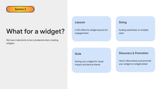 We have 4 elements to be considered when creating
widgets.
What for a widget?
Section 3
Layouts
Craft effective widget layouts for
engagements
Sizing
Scaling seamlessly to multiple
sizes
Style
Styling your widget for visual
impact and device theme
Discovery & Promotion
Have it discovered, and promote
your widget on widget picker
 