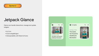 Jetpack Glance
Section 3
Glance can handle interactions, manage and update
widgets.
•Action
•GlanceAppWidget
•Interoperability with RemoteViews
 