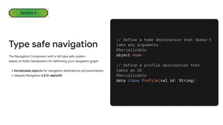 Section 4
Type safe navigation
The Navigation Component with a full type safe system
based on Kotlin Serialization for definining your navigation graph.
•Serializable objects for navigation destinations and parameters.
•Jetpack Navigation 2.8.0-alpha08
// Define a home destination that doesn't
take any arguments
@Serializable
object Home
// Define a profile destination that
takes an ID
@Serializable
data class Profile(val id: String)
 