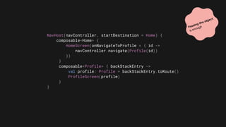 NavHost(navController, startDestination = Home) {
composable<Home> {
HomeScreen(onNavigateToProfile = { id ->
navController.navigate(Profile(id))
})
}
composable<Profile> { backStackEntry ->
val profile: Profile = backStackEntry.toRoute()
ProfileScreen(profile)
}
}
Passing the object
is enough
 