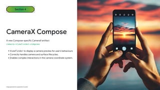 Section 4
CameraX Compose
A new Compose-specific CameraX artifact
camera-viewfinder-compose
•Viewfinder to display a camera preview for user’s behaviours
•Correctly handles camera and surface lifecycles.
•Enables complex interactions in the camera coordinate system.
Image generated by a generative AI system
 