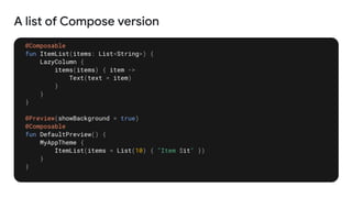 A list of Compose version
@Composable
fun ItemList(items: List<String>) {
LazyColumn {
items(items) { item ->
Text(text = item)
}
}
}
@Preview(showBackground = true)
@Composable
fun DefaultPreview() {
MyAppTheme {
ItemList(items = List(10) { "Item $it" })
}
}
 