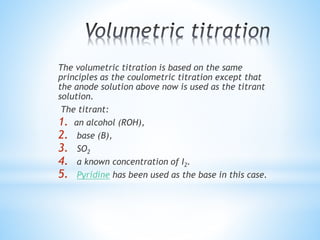 The volumetric titration is based on the same
principles as the coulometric titration except that
the anode solution above now is used as the titrant
solution.
The titrant:
1. an alcohol (ROH),
2. base (B),
3. SO2
4. a known concentration of I2.
5. Pyridine has been used as the base in this case.
 