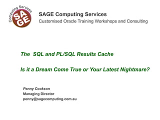 SAGE Computing Services
Customised Oracle Training Workshops and Consulting
The SQL and PL/SQL Results Cache
Is it a Dream Come True or Your Latest Nightmare?
Penny Cookson
Managing Director
penny@sagecomputing.com.au
 