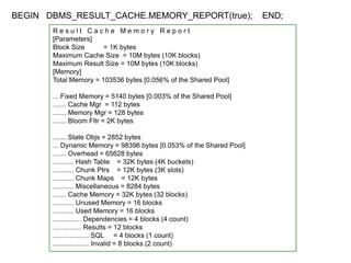 BEGIN DBMS_RESULT_CACHE.MEMORY_REPORT(true); END;
R e s u l t C a c h e M e m o r y R e p o r t
[Parameters]
Block Size = 1K bytes
Maximum Cache Size = 10M bytes (10K blocks)
Maximum Result Size = 10M bytes (10K blocks)
[Memory]
Total Memory = 103536 bytes [0.056% of the Shared Pool]
... Fixed Memory = 5140 bytes [0.003% of the Shared Pool]
....... Cache Mgr = 112 bytes
....... Memory Mgr = 128 bytes
....... Bloom Fltr = 2K bytes
....... State Objs = 2852 bytes
... Dynamic Memory = 98396 bytes [0.053% of the Shared Pool]
....... Overhead = 65628 bytes
........... Hash Table = 32K bytes (4K buckets)
........... Chunk Ptrs = 12K bytes (3K slots)
........... Chunk Maps = 12K bytes
........... Miscellaneous = 8284 bytes
....... Cache Memory = 32K bytes (32 blocks)
........... Unused Memory = 16 blocks
........... Used Memory = 16 blocks
............... Dependencies = 4 blocks (4 count)
............... Results = 12 blocks
................... SQL = 4 blocks (1 count)
................... Invalid = 8 blocks (2 count)
 