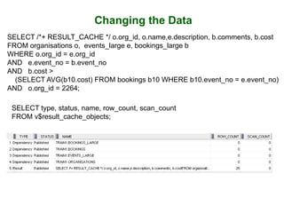 Changing the Data
SELECT /*+ RESULT_CACHE */ o.org_id, o.name,e.description, b.comments, b.cost
FROM organisations o, events_large e, bookings_large b
WHERE o.org_id = e.org_id
AND e.event_no = b.event_no
AND b.cost >
(SELECT AVG(b10.cost) FROM bookings b10 WHERE b10.event_no = e.event_no)
AND o.org_id = 2264;
SELECT type, status, name, row_count, scan_count
FROM v$result_cache_objects;
 