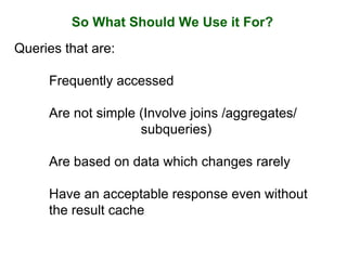 So What Should We Use it For?
Queries that are:
Frequently accessed
Are not simple (Involve joins /aggregates/
subqueries)
Are based on data which changes rarely
Have an acceptable response even without
the result cache
 