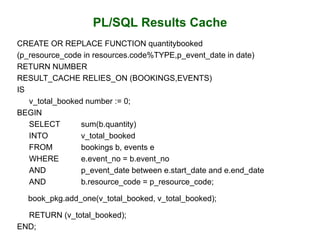 PL/SQL Results Cache
CREATE OR REPLACE FUNCTION quantitybooked
(p_resource_code in resources.code%TYPE,p_event_date in date)
RETURN NUMBER
RESULT_CACHE RELIES_ON (BOOKINGS,EVENTS)
IS
v_total_booked number := 0;
BEGIN
SELECT sum(b.quantity)
INTO v_total_booked
FROM bookings b, events e
WHERE e.event_no = b.event_no
AND p_event_date between e.start_date and e.end_date
AND b.resource_code = p_resource_code;
book_pkg.add_one(v_total_booked, v_total_booked);
RETURN (v_total_booked);
END;
 