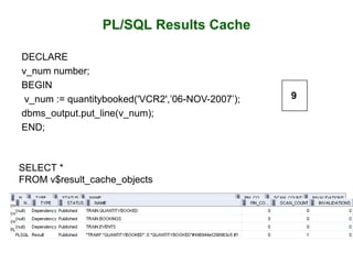 PL/SQL Results Cache
DECLARE
v_num number;
BEGIN
v_num := quantitybooked('VCR2',’06-NOV-2007’);
dbms_output.put_line(v_num);
END;
SELECT *
FROM v$result_cache_objects
9
 