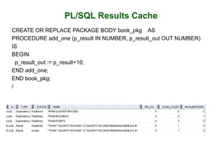 PL/SQL Results Cache
CREATE OR REPLACE PACKAGE BODY book_pkg AS
PROCEDURE add_one (p_result IN NUMBER, p_result_out OUT NUMBER)
IS
BEGIN
p_result_out := p_result+10;
END add_one;
END book_pkg;
/
 