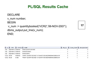 PL/SQL Results Cache
DECLARE
v_num number;
BEGIN
v_num := quantitybooked('VCR2',’06-NOV-2007’);
dbms_output.put_line(v_num);
END;
17
 