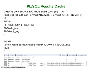 www.sagecomputing.com.au
PL/SQL Results Cache
CREATE OR REPLACE PACKAGE BODY book_pkg AS
PROCEDURE add_one (p_result IN NUMBER, p_result_out OUT NUMBER)
IS
BEGIN
p_result_out := p_result+10;
END add_one;
END book_pkg;
/
BEGIN
dbms_result_cache.invalidate('TRAIN1',’QUANTITYBOOKED');
END;
/
 