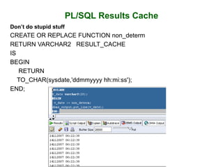 PL/SQL Results Cache
Don’t do stupid stuff
CREATE OR REPLACE FUNCTION non_determ
RETURN VARCHAR2 RESULT_CACHE
IS
BEGIN
RETURN
TO_CHAR(sysdate,'ddmmyyyy hh:mi:ss');
END;
 