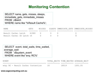 www.sagecomputing.com.au
Monitoring Contention
SELECT name, gets, misses, sleeps,
immediate_gets, immediate_misses
FROM v$latch
WHERE name like '%Result Cache%';
NAME GETS MISSES SLEEPS IMMEDIATE_GETS IMMEDIATE_MISSES
--------------------- -------- -------- ------ -------------- ----------------
Result Cache: Latch 41980 0 0 0 0
Result Cache: SO Latch 16 0 0 0 0
SELECT event, total_waits, time_waited,
average_wait
FROM v$system_event
WHERE event like 'enq: RC%'
EVENT TOTAL_WAITS TIME_WAITED AVERAGE_WAIT
-------------------------------------- ----------- ----------- ------------
enq: RC - Result Cache: Contention 18 18019 1001.05
 
