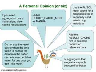 www.sagecomputing.com.au
A Personal Opinion (or six)
Leave
RESULT_CACHE_MODE
as MANUAL
If you need
aggregation use a
materialized view
not the results cache
Use the PL/SQL
result cache for a
managed layer of
frequently used
results, e.g
metadata
Do not use the result
cache when the time
taken to access the
data from the buffer
cache is unacceptable
(even for one user you
don’t like much)
or aggregates that
are just acceptable
but could be better
Add the
RESULT_CACHE
hint to selected
queries on
reference data
 