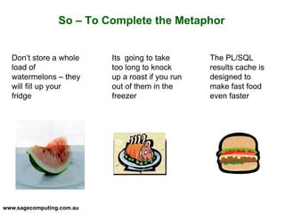 www.sagecomputing.com.au
So – To Complete the Metaphor
Don’t store a whole
load of
watermelons – they
will fill up your
fridge
Its going to take
too long to knock
up a roast if you run
out of them in the
freezer
The PL/SQL
results cache is
designed to
make fast food
even faster
 