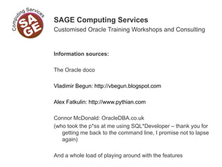 SAGE Computing Services
Customised Oracle Training Workshops and Consulting
Information sources:
The Oracle doco
Vladimir Begun: http://vbegun.blogspot.com
Alex Fatkulin: http://www.pythian.com
Connor McDonald: OracleDBA.co.uk
(who took the p*ss at me using SQL*Developer – thank you for
getting me back to the command line, I promise not to lapse
again)
And a whole load of playing around with the features
 