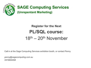 Register for the Next
PL/SQL course:
18th – 20th November
Call in at the Sage Computing Services exhibition booth, or contact Penny
penny@sagecomputing.com.au
0419904458
SAGE Computing Services
(Unrepentant Marketing)
 