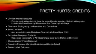 PRETTY HURTS: CREDITS
• Director: Melina Matsoukas
• Popular music videos include those for several female pop stars. Melina’s Videography
includes We Found Love by Rihanna and Just Dance by Lady Gaga.
• Director of Photography: Jackson Hunt and Darren Lew
• Editor: Jeff Selis
• Also worked alongside Melinda on Rihanna’s We Found Love (2011)
• Production Company: Prettybird
• Has a large videography of 75 videos for pop stars Gwen Stefani and Beyoncé
• Choreographer: Frank Gatson Jr.
• Executive Producer: Candice Ouaknine and Kerstin Eehoff
• Record Label: Columbia
 