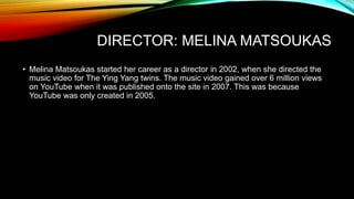 DIRECTOR: MELINA MATSOUKAS
• Melina Matsoukas started her career as a director in 2002, when she directed the
music video for The Ying Yang twins. The music video gained over 6 million views
on YouTube when it was published onto the site in 2007. This was because
YouTube was only created in 2005.
 
