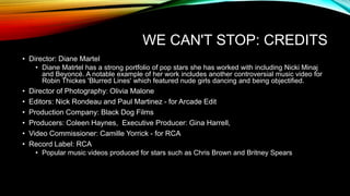 WE CAN'T STOP: CREDITS
• Director: Diane Martel
• Diane Matrtel has a strong portfolio of pop stars she has worked with including Nicki Minaj
and Beyoncé. A notable example of her work includes another controversial music video for
Robin Thickes 'Blurred Lines' which featured nude girls dancing and being objectified.
• Director of Photography: Olivia Malone
• Editors: Nick Rondeau and Paul Martinez - for Arcade Edit
• Production Company: Black Dog Films
• Producers: Coleen Haynes, Executive Producer: Gina Harrell,
• Video Commissioner: Camille Yorrick - for RCA
• Record Label: RCA
• Popular music videos produced for stars such as Chris Brown and Britney Spears
 