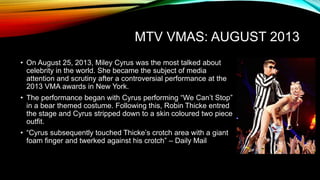 MTV VMAS: AUGUST 2013
• On August 25, 2013, Miley Cyrus was the most talked about
celebrity in the world. She became the subject of media
attention and scrutiny after a controversial performance at the
2013 VMA awards in New York.
• The performance began with Cyrus performing “We Can’t Stop”
in a bear themed costume. Following this, Robin Thicke entred
the stage and Cyrus stripped down to a skin coloured two piece
outfit.
• “Cyrus subsequently touched Thicke’s crotch area with a giant
foam finger and twerked against his crotch” – Daily Mail
 