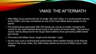 VMAS: THE AFTERMATH
• After Miley Cyrus performed her hit single ‘We Can’t Stop’ in a controversial manner
at the VMA’s, she was considered as one of the most talked about people on the
planet.
• The performance generated 306,100 tweets per minute on twitter, breaking the
record for the most tweeted-about event in the history of social media. The previous
record, held by Beyoncé for her Super Bowl halftime show generating 268k tweets
per minute.
• The event shot Miley Cyrus’ single to the Number 1 spot.
• As this was such a controversial performance which related heavily to the themes
shown in the music video, the video today stands out as one of Miley Cyrus’ most
notable.
 
