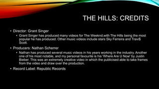 THE HILLS: CREDITS
• Director: Grant Singer
• Grant Singer has produced many videos for The Weeknd,with The Hills being the most
popular he has produced. Other music videos include stars Sky Ferreira and Travi$
Scott.
• Producers: Nathan Scherrer
• Nathan has produced several music videos in his years working in the industry. Another
one of his most notable, and my personal favourite is his 'Where Are U Now' by Justin
Bieber. This was an extremely creative video in which the publicised able to take frames
from the video and draw over the production.
• Record Label: Republic Records
 