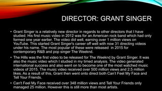 DIRECTOR: GRANT SINGER
• Grant Singer is a relatively new director in regards to other directors that I have
studied. His first music video in 2012 was for an American rock band which had only
formed one year earlier. The video did well, earning over 1 million views on
YouTube. This started Grant Singer's career off well with now 31 directing videos
under his name. The most popular of these were released in 2015 for
contemporary R&B and pop singer The Weeknd.
• The Hills was the first video to be released for The Weeknd by Grant Singer. It was
also the music video which I studied in my timed analysis. The video generated
international success and also went on to become one of the most watched music
videos of 2015. The music video received over 500 million views and 2.5 million
likes. As a result of this, Grant then went onto direct both Can’t Feel My Face and
Tell Your Friends.
• Can't Feel My Face received over 348 million views and Tell Your Friends only
managed 25 million. However this is still more than most artists.
 