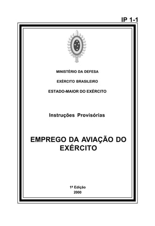 1ª Edição 
2000 
IP 1-1 
MINISTÉRIO DA DEFESA 
EXÉRCITO BRASILEIRO 
ESTADO-MAIOR DO EXÉRCITO 
Instruções Provisórias 
EMPREGO DA AVIAÇÃO DO 
EXÉRCITO 
å 
 