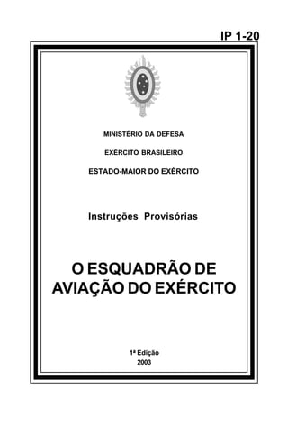 1ª Edição 
2003 
IP 1-20 
MINISTÉRIO DA DEFESA 
EXÉRCITO BRASILEIRO 
ESTADO-MAIOR DO EXÉRCITO 
Instruções Provisórias 
O ESQUADRÃO DE 
AVIAÇÃO DO EXÉRCITO 
å 
 