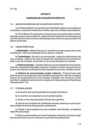 1-3 
IP 1-30 
ARTIGO II 
A BRIGADA DE AVIAÇÃO DO EXÉRCITO 
1-5. MISSÃO DA BRIGADA DE AVIAÇÃO DO EXÉRCITO 
a. A missão da Bda Av Ex é prestar aeromobilidade orgânica ao escalão que 
a enquadra, cumprindo missões de combate, apoio ao combate e apoio logístico. 
b. O Cmt Bda Av Ex assessora o comando que a enquadra sobre o melhor 
emprego de seus meios orgânicos, atribuindo-lhes relação de subordinação que 
vão lhes conferir maior ou menor centralização de acordo com que apontarem os 
fatores da decisão. 
1-6. CARACTERÍSTICAS 
a. Mobilidade - A Bda Av Ex possui, mercê de suas aeronaves e dos meios 
motorizados, 100% de mobilidade de seu efetivo e material. 
b. Flexibilidade - Devido à sua composição, material e adestramento de 
suas unidades, a Bda Av Ex pode se reorganizar rapidamente e se articular em 
toda a zona de combate, de acordo com as novas situações de combate. 
c. Potência de fogo - Caracterizada por sua diversidade de armamentos, 
incluindo metralhadoras pesadas, foguetes, canhões e mísseis, dos quais são ou 
podem ser dotados os helicópteros das esquadrilhas de suas unidades aéreas. 
d. Sistema de comunicações amplo e flexível - Proporcionado pelo 
sistema de comunicações das suas unidades e da própria GU, além de uma gama 
diversa de equipamentos de comunicações instalados nas aeronaves. Estes 
permitem o estabelecimento de comunicações em todas as faixas de freqüências 
utilizadas pela F Ter. 
1-7. POSSIBILIDADES 
a. Enquadrar até seis Esquadrões de Aviação do Exército. 
b. Concentrar-se e dispersar-se com grande rapidez. 
c. Mudar o ritmo das operações da força de superfície. 
d. Operar sob condições de visibilidade reduzida, desde que suas tripula-ções 
estejam devidamente equipadas e adestradas. 
e. Prestar o apoio logístico às suas unidades subordinadas, na logística 
específica de aviação. 
f. Obter a surpresa tática com maior facilidade, obrigando o inimigo a reagir 
prematuramente ou de um modo para o qual não estava preparado. 
1-5/1-7 
 