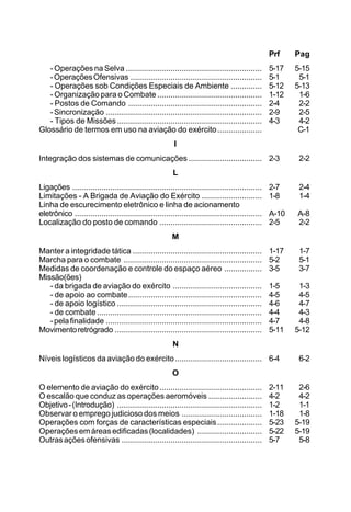 Prf Pag 
- Operações na Selva ............................................................. 5-17 5-15 
- Operações Ofensivas ........................................................... 5-1 5-1 
- Operações sob Condições Especiais de Ambiente .............. 5-12 5-13 
- Organização para o Combate ............................................... 1-12 1-6 
- Postos de Comando ............................................................ 2-4 2-2 
- Sincronização ...................................................................... 2-9 2-5 
- Tipos de Missões ................................................................. 4-3 4-2 
Glossário de termos em uso na aviação do exército .................... C-1 
I 
Integração dos sistemas de comunicações ................................. 2-3 2-2 
L 
Ligações ..................................................................................... 2-7 2-4 
Limitações - A Brigada de Aviação do Exército ........................... 1-8 1-4 
Linha de escurecimento eletrônico e linha de acionamento 
eletrônico .................................................................................... A-10 A-8 
Localização do posto de comando .............................................. 2-5 2-2 
M 
Manter a integridade tática .......................................................... 1-17 1-7 
Marcha para o combate .............................................................. 5-2 5-1 
Medidas de coordenação e controle do espaço aéreo ................. 3-5 3-7 
Missão(ões) 
- da brigada de aviação do exército ........................................ 1-5 1-3 
- de apoio ao combate............................................................ 4-5 4-5 
- de apoio logístico ................................................................. 4-6 4-7 
- de combate .......................................................................... 4-4 4-3 
- pela finalidade ...................................................................... 4-7 4-8 
Movimento retrógrado .................................................................. 5-11 5-12 
N 
Níveis logísticos da aviação do exército ....................................... 6-4 6-2 
O 
O elemento de aviação do exército .............................................. 2-11 2-6 
O escalão que conduz as operações aeromóveis ........................ 4-2 4-2 
Objetivo - (Introdução) ................................................................. 1-2 1-1 
Observar o emprego judicioso dos meios .................................... 1-18 1-8 
Operações com forças de características especiais .................... 5-23 5-19 
Operações em áreas edificadas (localidades) ............................. 5-22 5-19 
Outras ações ofensivas ............................................................... 5-7 5-8 
 