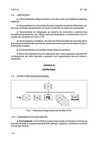 IP 1-30 
1-8/1-10 
1-8. LIMITAÇÕES 
1-4 
a. Vulnerabilidade a ataques aéreos, por não contar com artilharia antiaérea 
orgânica. 
b. Necessidade de uma cadeia de apoio logístico bastante distendida, por 
ter suas unidades desdobradas em toda a extensão do teatro de operações. 
c. Necessidade de integração ao sistema de comando e controle dos 
escalões enquadrantes, por não ter meios de desdobrar um sistema de comuni-cações 
de comando em todo o TO. 
d. Apoio logístico complexo, envolvendo forte atividade de manutenção e 
grandes quantidades de suprimento, particularmente suprimento classe III (com-bustível 
de aviação). 
e. Vulnerabilidade a condições meteorológicas severas. 
f. Difícil recompletamento de material de alto custo e pessoal, requerendo 
componentes de valor elevado e pessoal com capacitação técnica crítica e 
específica. 
ARTIGO III 
ESTRUTURA 
1-9. ESTRUTURA ORGANIZACIONAL 
Fig 1-1 Estrutura Organizacional da Bda Av Ex 
1-10. COMANDO E ESTADO-MAIOR 
a. Comandante - O Cmt Bda é o responsável pelo comando e controle da 
grande unidade, e, assessorado pelo EM, planeja , organiza, coordena e controla 
o emprego da Bda. 
 