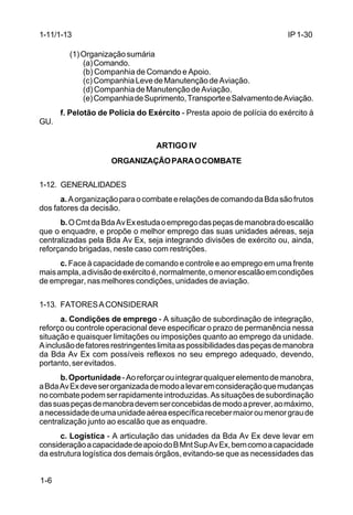IP 1-30 
1-11/1-13 
1-6 
(1) Organização sumária 
(a) Comando. 
(b) Companhia de Comando e Apoio. 
(c) Companhia Leve de Manutenção de Aviação. 
(d) Companhia de Manutenção de Aviação. 
(e) Companhia de Suprimento, Transporte e Salvamento de Aviação. 
f. Pelotão de Polícia do Exército - Presta apoio de polícia do exército à 
GU. 
ARTIGO IV 
ORGANIZAÇÃO PARA O COMBATE 
1-12. GENERALIDADES 
a. A organização para o combate e relações de comando da Bda são frutos 
dos fatores da decisão. 
b. O Cmt da Bda Av Ex estuda o emprego das peças de manobra do escalão 
que o enquadre, e propõe o melhor emprego das suas unidades aéreas, seja 
centralizadas pela Bda Av Ex, seja integrando divisões de exército ou, ainda, 
reforçando brigadas, neste caso com restrições. 
c. Face à capacidade de comando e controle e ao emprego em uma frente 
mais ampla, a divisão de exército é, normalmente, o menor escalão em condições 
de empregar, nas melhores condições, unidades de aviação. 
1-13. FATORES A CONSIDERAR 
a. Condições de emprego - A situação de subordinação de integração, 
reforço ou controle operacional deve especificar o prazo de permanência nessa 
situação e quaisquer limitações ou imposições quanto ao emprego da unidade. 
A inclusão de fatores restringentes limita as possibilidades das peças de manobra 
da Bda Av Ex com possíveis reflexos no seu emprego adequado, devendo, 
portanto, ser evitados. 
b. Oportunidade - Ao reforçar ou integrar qualquer elemento de manobra, 
a Bda Av Ex deve ser organizada de modo a levar em consideração que mudanças 
no combate podem ser rapidamente introduzidas. As situações de subordinação 
das suas peças de manobra devem ser concebidas de modo a prever, ao máximo, 
a necessidade de uma unidade aérea específica receber maior ou menor grau de 
centralização junto ao escalão que as enquadre. 
c. Logística - A articulação das unidades da Bda Av Ex deve levar em 
consideração a capacidade de apoio do B Mnt Sup Av Ex, bem como a capacidade 
da estrutura logística dos demais órgãos, evitando-se que as necessidades das 
 