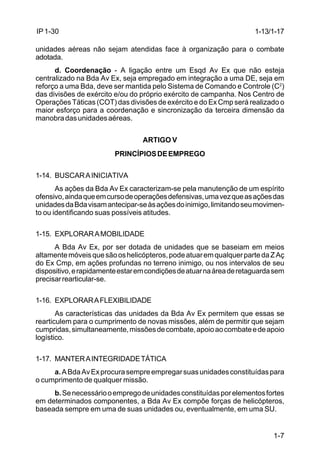 1-13/1-17 
1-7 
IP 1-30 
unidades aéreas não sejam atendidas face à organização para o combate 
adotada. 
d. Coordenação - A ligação entre um Esqd Av Ex que não esteja 
centralizado na Bda Av Ex, seja empregado em integração a uma DE, seja em 
reforço a uma Bda, deve ser mantida pelo Sistema de Comando e Controle (C2) 
das divisões de exército e/ou do próprio exército de campanha. Nos Centro de 
Operações Táticas (COT) das divisões de exército e do Ex Cmp será realizado o 
maior esforço para a coordenação e sincronização da terceira dimensão da 
manobra das unidades aéreas. 
ARTIGO V 
PRINCÍPIOS DE EMPREGO 
1-14. BUSCAR A INICIATIVA 
As ações da Bda Av Ex caracterizam-se pela manutenção de um espírito 
ofensivo, ainda que em curso de operações defensivas, uma vez que as ações das 
unidades da Bda visam antecipar-se às ações do inimigo, limitando seu movimen-to 
ou identificando suas possíveis atitudes. 
1-15. EXPLORAR A MOBILIDADE 
A Bda Av Ex, por ser dotada de unidades que se baseiam em meios 
altamente móveis que são os helicópteros, pode atuar em qualquer parte da Z Aç 
do Ex Cmp, em ações profundas no terreno inimigo, ou nos intervalos de seu 
dispositivo, e rapidamente estar em condições de atuar na área de retaguarda sem 
precisar rearticular-se. 
1-16. EXPLORAR A FLEXIBILIDADE 
As características das unidades da Bda Av Ex permitem que essas se 
rearticulem para o cumprimento de novas missões, além de permitir que sejam 
cumpridas, simultaneamente, missões de combate, apoio ao combate e de apoio 
logístico. 
1-17. MANTER A INTEGRIDADE TÁTICA 
a. A Bda Av Ex procura sempre empregar suas unidades constituídas para 
o cumprimento de qualquer missão. 
b. Se necessário o emprego de unidades constituídas por elementos fortes 
em determinados componentes, a Bda Av Ex compõe forças de helicópteros, 
baseada sempre em uma de suas unidades ou, eventualmente, em uma SU. 
 