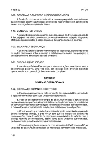 IP 1-30 
1-18/1-22 
1-18. OBSERVAR O EMPREGO JUDICIOSO DOS MEIOS 
1-8 
A Bda Av Ex procura sempre visualizar o seu emprego de forma a evitar que 
suas unidades sejam subutilizadas ou que não haja unidades em condição de 
serem empregadas em ações decisivas 
1-19. CONJUGAR ESFORÇOS 
A Bda Av Ex procura conjugar as suas ações com os diversos escalões da 
F Ter, seja pela manobra coordenada com esses elementos, seja pela integração 
efetiva de suas unidades a esses escalões, buscando sempre a sinergia. 
1-20. ZELAR PELA SEGURANÇA 
A Bda Av Ex procura obter o máximo grau de segurança, explorando todos 
os dados disponíveis sobre o inimigo e estabelecendo ações que protejam o 
desdobramento e a manobra de suas unidades. 
1-21. BUSCAR A SIMPLICIDADE 
A manobra da Bda Av Ex é sempre norteada as ações que exijam a menor 
coordenação possível, uma vez que, por interagir com diversos sistemas 
operacionais, sua operação já é normalmente complexa. 
ARTIGO VI 
SISTEMAS OPERACIONAIS 
1-22. SISTEMA DE COMANDO E CONTROLE 
a. É o sistema responsável pela condução das ações da Bda, permitindo 
a ligação do comando com suas unidades subordinadas. 
b. Face ao desdobramento amplo da Bda Av Ex em toda a zona de ação 
do exército de campanha e à impossibilidade do desdobramento de um sistema 
de comunicações de área com ligações físicas que atinja todas as suas unidades, 
a Bda Av Ex usa principalmente o rádio para estabelecer suas ligações. 
c. Considerando que o rádio é um meio altamente vulnerável às ações de 
guerra eletrônica inimiga, a Bda Av Ex tem que se integrar ao sistema de 
comunicações nodal do exército de campanha e das divisões de exército para o 
tráfego rotineiro de mensagens, assim como suas unidades subordinadas, 
particularmente quando estiverem descentralizadas. 
d. Para a integração ao sistema de comunicações do Ex Cmp e das DE as 
unidades da Bda Av Ex são dotadas de meios que permitem essa integração. 
 