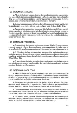 1-23/125 
1-9 
IP 1-30 
1-23. SISTEMA DE MANOBRA 
a. A Bda Av Ex integra-se ao sistema de manobra do escalão superior pela 
sua capacidade de realizar ações rápidas e profundas, sendo o elemento do Ex 
Cmp que tem maior capacidade de projetar o poder de combate, seja de forma 
isolada, seja em conjunto com demais elementos de manobra. 
b. Suas unidades possuem alto grau de mobilidade podendo ser rapidamen-te 
rocadas com seus meios aéreos para qualquer área da Z Aç do Ex Cmp. 
c. É possível o emprego de unidades da Bda Av Ex junto às DE para cumprir 
todo o espectro de missões aeromóveis. Em situações excepcionais, em que se 
deseje resguardar meios de Av Ex para operações futuras, a situação de controle 
operacional pode incluir medidas que limitem o emprego das unidades da Bda Av 
Ex por parte das DE. 
1-24. SISTEMA DE INTELIGÊNCIA 
a. A capacidade de deslocamento dos meios da Bda Av Ex, associados a 
meios de busca de informe de longo alcance e com capacidade de visão noturna, 
torna a Bda Av Ex uma fonte capaz de gerar informes de forma precisa e oportuna. 
b. O E2 da Bda Av Ex é o responsável por consolidar a inteligência gerada 
por todas as peças de manobra, sendo que, quando operando junto a algum outro 
escalão, a unidade de aviação do exército transmite esses informes também ao 
E2 da DE ou Bda. 
c. O uso intenso de todos os meios de comunicações, particularmente os 
que não demandem comunicações rádio, deve ser feito buscando a transmissão 
oportuna de todas as informações. 
1-25. SISTEMA APOIO DE FOGO 
a. A Bda Av Ex e suas peças de manobra podem participar do sistema apoio 
de fogo, em proveito da manobra do escalão enquadrante, com suas subunidades 
de reconhecimento e ataque, em qualquer parte do campo de batalha, particular-mente 
em objetivos profundos à retaguarda do inimigo. 
b. Para tanto, empregando o princípio da flexibilidade, a Bda Av Ex poderá 
constituir uma F He valor Esqd, baseada nas Esqda He Rec Atq de suas unidades 
aéreas, para emprego em situações específicas e por tempo limitado. 
c. Deve-se considerar a possibilidade do armamento de que são dotadas as 
aeronaves de reconhecimento e ataque. Mísseis e canhões possuem, normal-mente, 
maior alcance e maior precisão que foguetes e metralhadoras. 
d. Da mesma forma, deve-se considerar a capacidade de coordenação e 
controle do espaço aéreo, evitando-se que uma operação de ataque aeromóvel 
venha a prejudicar a atuação de outros meios de apoio de fogo. 
 