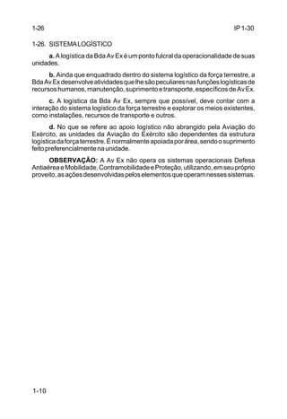 IP 1-30 
1-26 
1-26. SISTEMA LOGÍSTICO 
1-10 
a. A logística da Bda Av Ex é um ponto fulcral da operacionalidade de suas 
unidades. 
b. Ainda que enquadrado dentro do sistema logístico da força terrestre, a 
Bda Av Ex desenvolve atividades que lhe são peculiares nas funções logísticas de 
recursos humanos, manutenção, suprimento e transporte, específicos de Av Ex. 
c. A logística da Bda Av Ex, sempre que possível, deve contar com a 
interação do sistema logístico da força terrestre e explorar os meios existentes, 
como instalações, recursos de transporte e outros. 
d. No que se refere ao apoio logístico não abrangido pela Aviação do 
Exército, as unidades da Aviação do Exército são dependentes da estrutura 
logística da força terrestre. É normalmente apoiada por área, sendo o suprimento 
feito preferencialmente na unidade. 
OBSERVAÇÃO: A Av Ex não opera os sistemas operacionais Defesa 
Antiaérea e Mobilidade, Contramobilidade e Proteção, utilizando, em seu próprio 
proveito, as ações desenvolvidas pelos elementos que operam nesses sistemas. 
 