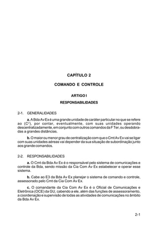 2-1 
IP 1-30 
CAPÍTULO 2 
COMANDO E CONTROLE 
ARTIGO I 
RESPONSABILIDADES 
2-1. GENERALIDADES 
a. A Bda Av Ex é uma grande unidade de caráter particular no que se refere 
ao (C2), por contar, eventualmente, com suas unidades operando 
descentralizadamente, em conjunto com outros comandos da F Ter, ou desdobra-das 
a grandes distâncias. 
b. O maior ou menor grau de centralização com que o Cmt Av Ex vai se ligar 
com suas unidades aéreas vai depender da sua situação de subordinação junto 
aos grande comandos. 
2-2. RESPONSABILIDADES 
a. O Cmt da Bda Av Ex é o responsável pelo sistema de comunicações e 
controle da Bda, sendo missão da Cia Com Av Ex estabelecer e operar esse 
sistema. 
b. Cabe ao E3 da Bda Av Ex planejar o sistema de comando e controle, 
assessorado pelo Cmt da Cia Com Av Ex. 
c. O comandante da Cia Com Av Ex é o Oficial de Comunicações e 
Eletrônica (OCE) da GU, cabendo a ele, além das funções de assessoramento, 
a coordenação e supervisão de todas as atividades de comunicações no âmbito 
da Bda Av Ex. 
 