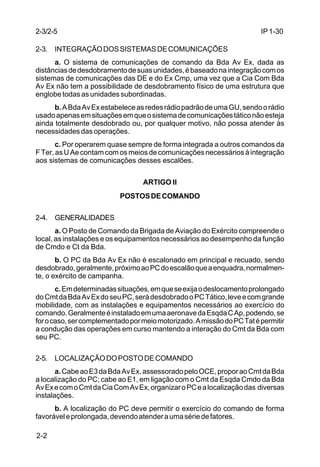 IP 1-30 
2-3/2-5 
2-3. INTEGRAÇÃO DOS SISTEMAS DE COMUNICAÇÕES 
2-2 
a. O sistema de comunicações de comando da Bda Av Ex, dada as 
distâncias de desdobramento de suas unidades, é baseado na integração com os 
sistemas de comunicações das DE e do Ex Cmp, uma vez que a Cia Com Bda 
Av Ex não tem a possibilidade de desdobramento físico de uma estrutura que 
englobe todas as unidades subordinadas. 
b. A Bda Av Ex estabelece as redes rádio padrão de uma GU, sendo o rádio 
usado apenas em situações em que o sistema de comunicações tático não esteja 
ainda totalmente desdobrado ou, por qualquer motivo, não possa atender às 
necessidades das operações. 
c. Por operarem quase sempre de forma integrada a outros comandos da 
F Ter, as U Ae contam com os meios de comunicações necessários à integração 
aos sistemas de comunicações desses escalões. 
ARTIGO II 
POSTOS DE COMANDO 
2-4. GENERALIDADES 
a. O Posto de Comando da Brigada de Aviação do Exército compreende o 
local, as instalações e os equipamentos necessários ao desempenho da função 
de Cmdo e Ct da Bda. 
b. O PC da Bda Av Ex não é escalonado em principal e recuado, sendo 
desdobrado, geralmente, próximo ao PC do escalão que a enquadra, normalmen-te, 
o exército de campanha. 
c. Em determinadas situações, em que se exija o deslocamento prolongado 
do Cmt da Bda Av Ex do seu PC, será desdobrado o PC Tático, leve e com grande 
mobilidade, com as instalações e equipamentos necessários ao exercício do 
comando. Geralmente é instalado em uma aeronave da Esqda C Ap, podendo, se 
for o caso, ser complementado por meio motorizado. A missão do PC Tat é permitir 
a condução das operações em curso mantendo a interação do Cmt da Bda com 
seu PC. 
2-5. LOCALIZAÇÃO DO POSTO DE COMANDO 
a. Cabe ao E3 da Bda Av Ex, assessorado pelo OCE, propor ao Cmt da Bda 
a localização do PC; cabe ao E1, em ligação com o Cmt da Esqda Cmdo da Bda 
Av Ex e com o Cmt da Cia Com Av Ex, organizar o PC e a localização das diversas 
instalações. 
b. A localização do PC deve permitir o exercício do comando de forma 
favorável e prolongada, devendo atender a uma série de fatores. 
 